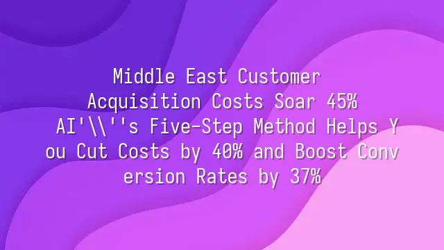 Middle East Customer Acquisition Costs Soar 45%? AI's Five-Step Method Helps You Cut Costs by 40% and Boost Conversion Rates by 37%