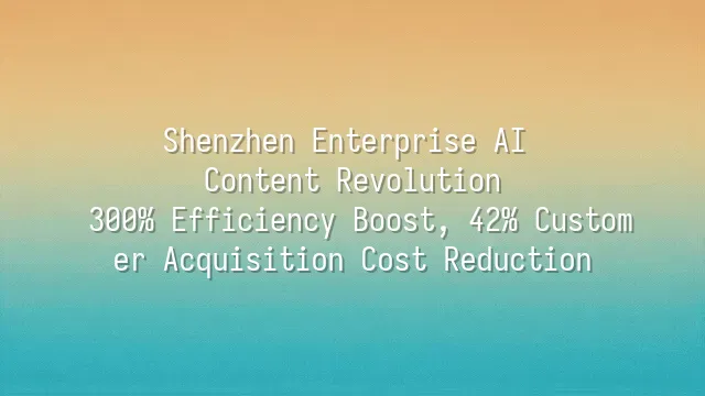 Shenzhen Enterprise AI Content Revolution: 300% Efficiency Boost, 42% Customer Acquisition Cost Reduction