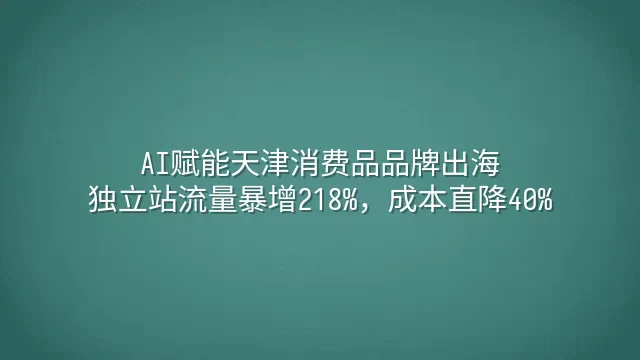 AI赋能天津消费品品牌出海：独立站流量暴增218%，成本直降40%