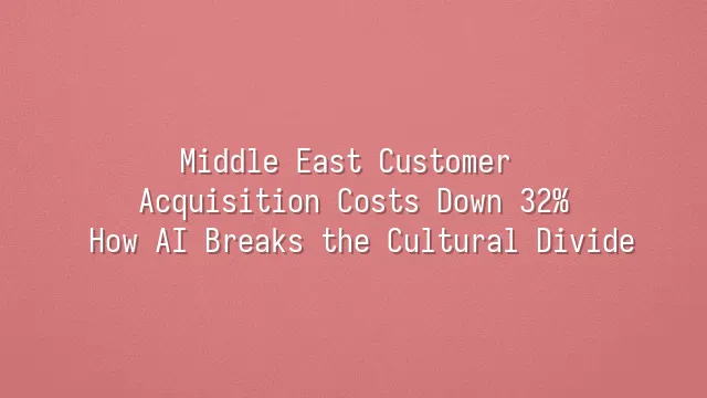 Middle East Customer Acquisition Costs Down 32%: How AI Breaks the Cultural Divide