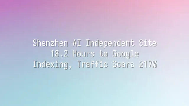 Shenzhen AI Independent Site: 18.2 Hours to Google Indexing, Traffic Soars 217%