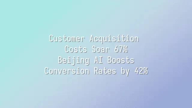 Customer Acquisition Costs Soar 67%? Beijing AI Boosts Conversion Rates by 42%