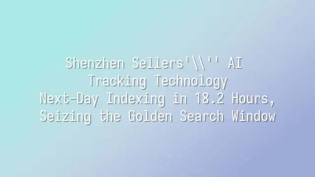 Shenzhen Sellers' AI Tracking Technology: Next-Day Indexing in 18.2 Hours, Seizing the Golden Search Window