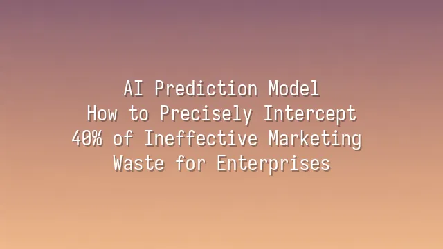 AI Prediction Model: How to Precisely Intercept 40% of Ineffective Marketing Waste for Enterprises