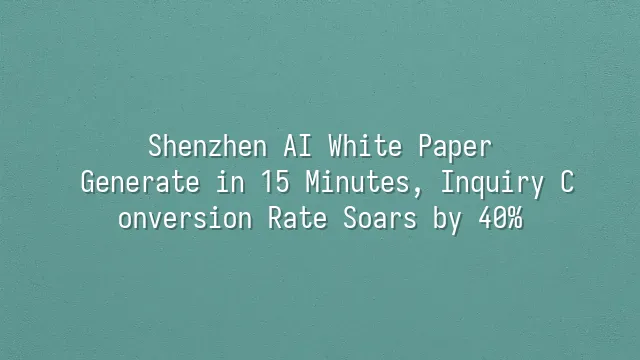 Shenzhen AI White Paper: Generate in 15 Minutes, Inquiry Conversion Rate Soars by 40%