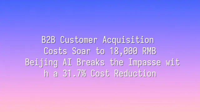 B2B Customer Acquisition Costs Soar to 18,000 RMB? Beijing AI Breaks the Impasse with a 31.7% Cost Reduction
