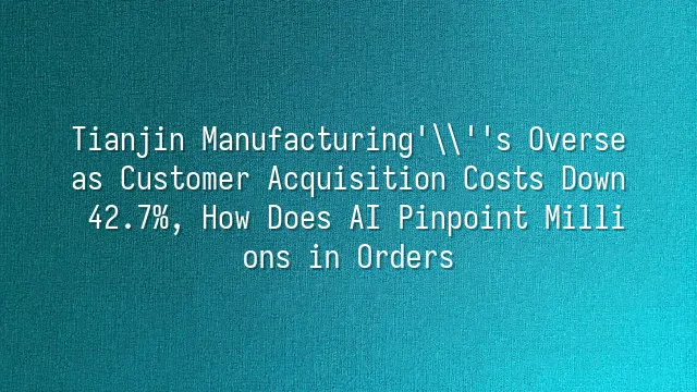 Tianjin Manufacturing's Overseas Customer Acquisition Costs Down 42.7%, How Does AI Pinpoint Millions in Orders?