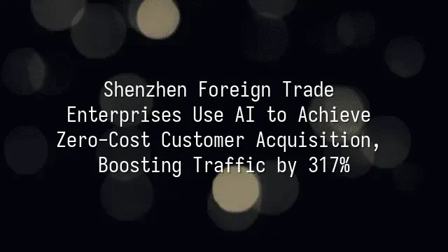 Shenzhen Foreign Trade Enterprises Use AI to Achieve Zero-Cost Customer Acquisition, Boosting Traffic by 317%