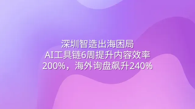 深圳智造出海困局：AI工具链6周提升内容效率200%，海外询盘飙升240%