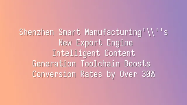 Shenzhen Smart Manufacturing's New Export Engine: Intelligent Content Generation Toolchain Boosts Conversion Rates by Over 30%