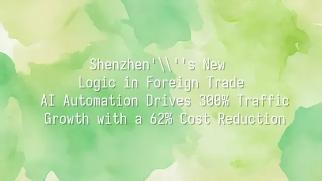 Shenzhen's New Logic in Foreign Trade: AI Automation Drives 300% Traffic Growth with a 62% Cost Reduction