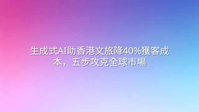 生成式AI助香港文旅降40%獲客成本，五步攻克全球市場