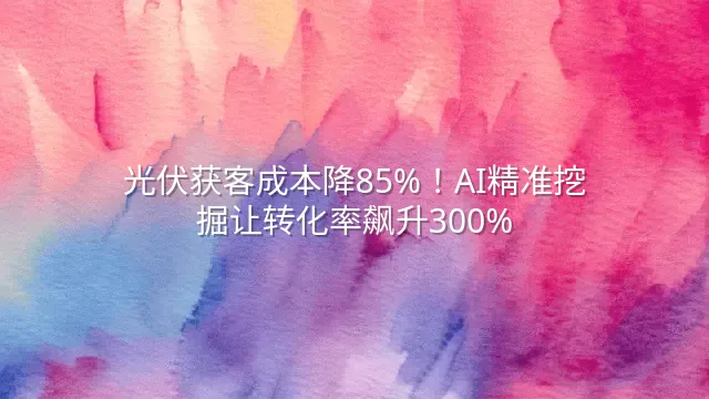 光伏获客成本降85%！AI精准挖掘让转化率飙升300%