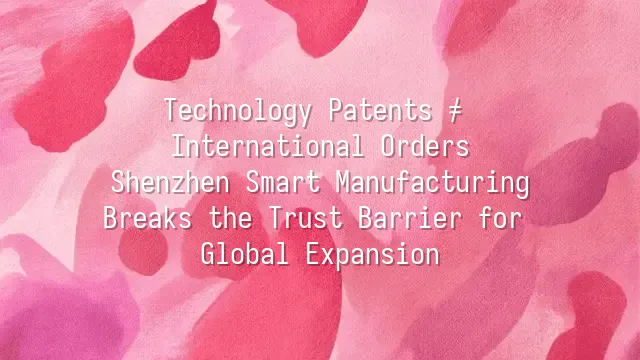 Technology Patents ≠ International Orders? Shenzhen Smart Manufacturing Breaks the Trust Barrier for Global Expansion