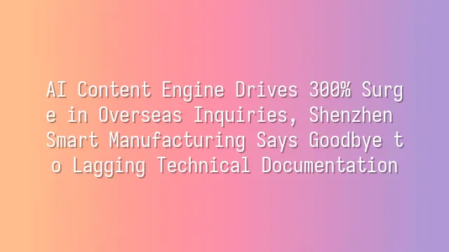 AI Content Engine Drives 300% Surge in Overseas Inquiries, Shenzhen Smart Manufacturing Says Goodbye to Lagging Technical Documentation