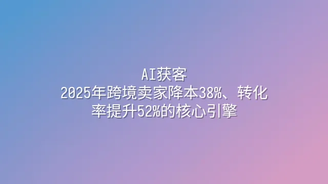 AI获客：2025年跨境卖家降本38%、转化率提升52%的核心引擎
