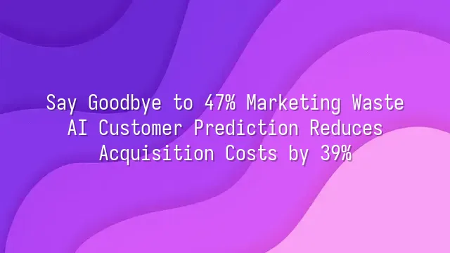Say Goodbye to 47% Marketing Waste: AI Customer Prediction Reduces Acquisition Costs by 39%