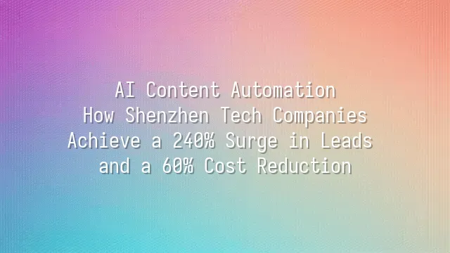 AI Content Automation: How Shenzhen Tech Companies Achieve a 240% Surge in Leads and a 60% Cost Reduction