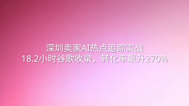 深圳卖家AI热点追踪实战：18.2小时谷歌收录，转化率飙升270%