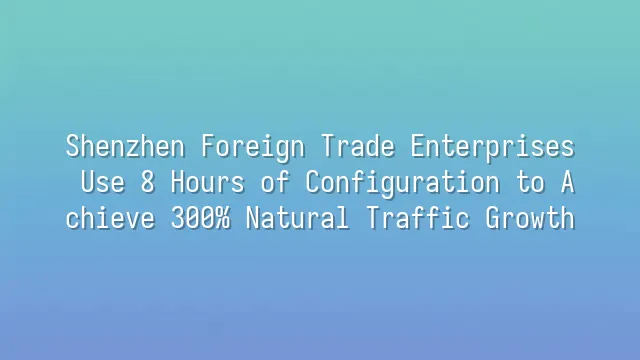Shenzhen Foreign Trade Enterprises Use 8 Hours of Configuration to Achieve 300% Natural Traffic Growth