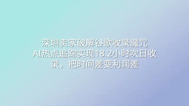 深圳卖家破解谷歌收录魔咒：AI热点追踪实现18.2小时次日收录，把时间差变利润差
