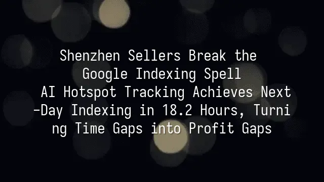 Shenzhen Sellers Break the Google Indexing Spell: AI Hotspot Tracking Achieves Next-Day Indexing in 18.2 Hours, Turning Time Gaps into Profit Gaps
