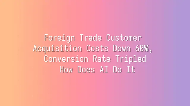 Foreign Trade Customer Acquisition Costs Down 60%, Conversion Rate Tripled: How Does AI Do It?