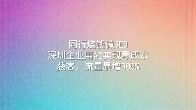 同行烧钱做SEO？深圳企业用AI实现零成本获客，流量暴增300%