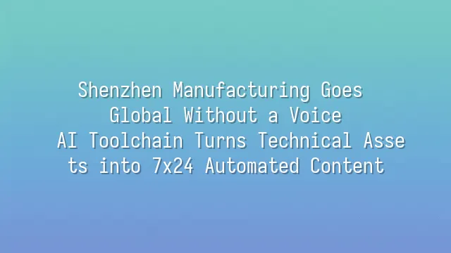 Shenzhen Manufacturing Goes Global Without a Voice? AI Toolchain Turns Technical Assets into 7x24 Automated Content