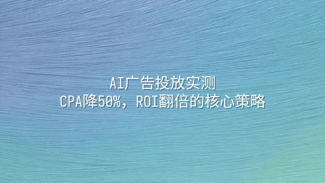 AI广告投放实测：CPA降50%，ROI翻倍的核心策略