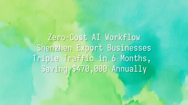 Zero-Cost AI Workflow: Shenzhen Export Businesses Triple Traffic in 6 Months, Saving $470,000 Annually