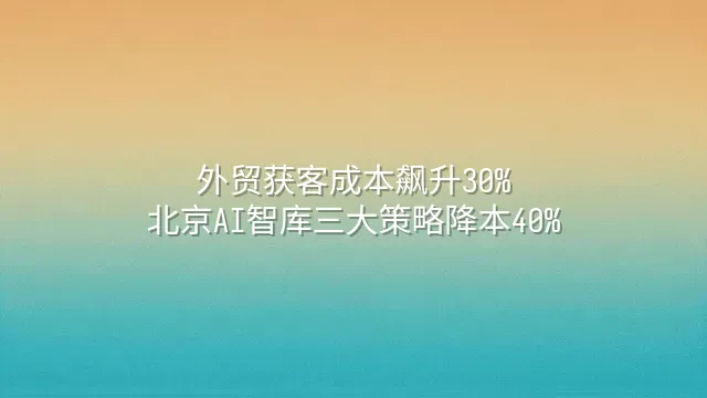 外贸获客成本飙升30%？北京AI智库三大策略降本40%
