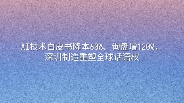 AI技术白皮书降本60%、询盘增120%，深圳制造重塑全球话语权