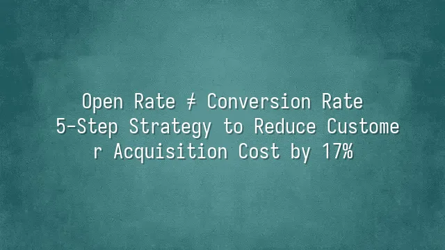 Open Rate ≠ Conversion Rate: 5-Step Strategy to Reduce Customer Acquisition Cost by 17%