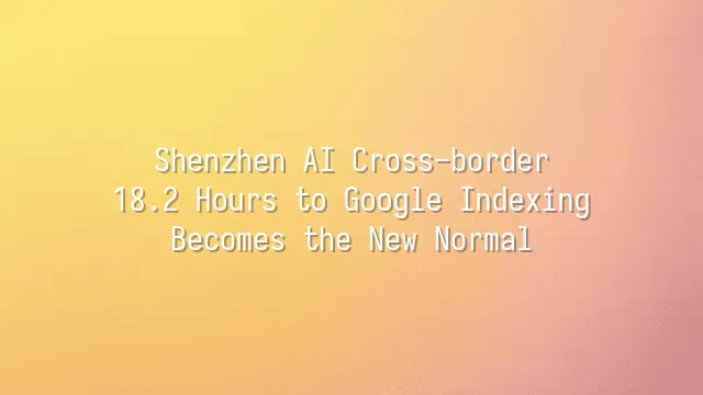 Shenzhen AI Cross-border: 18.2 Hours to Google Indexing Becomes the New Normal