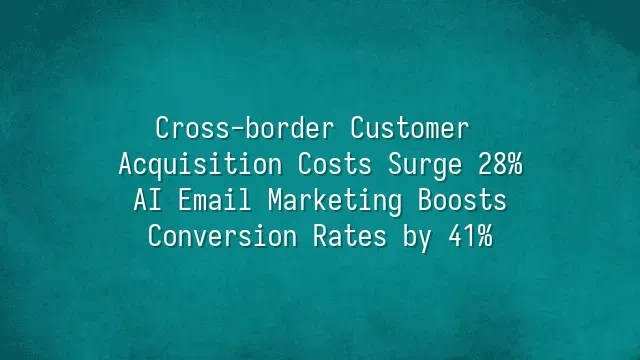Cross-border Customer Acquisition Costs Surge 28%? AI Email Marketing Boosts Conversion Rates by 41%