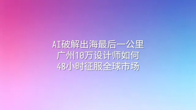AI破解出海最后一公里：广州10万设计师如何48小时征服全球市场