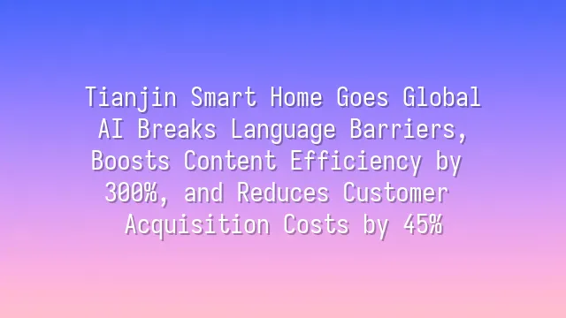 Tianjin Smart Home Goes Global: AI Breaks Language Barriers, Boosts Content Efficiency by 300%, and Reduces Customer Acquisition Costs by 45%