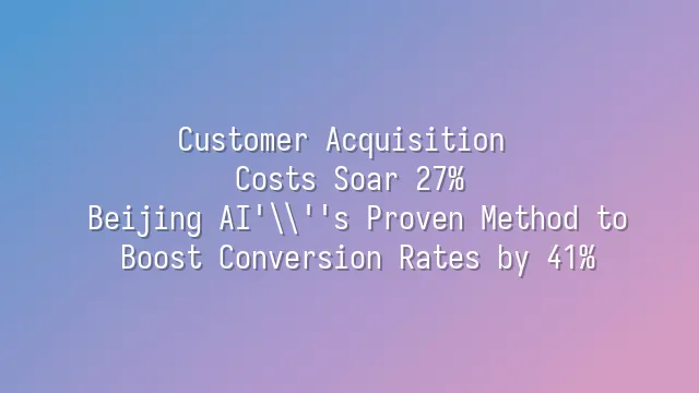 Customer Acquisition Costs Soar 27%? Beijing AI's Proven Method to Boost Conversion Rates by 41%