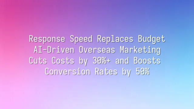 Response Speed Replaces Budget: AI-Driven Overseas Marketing Cuts Costs by 30%+ and Boosts Conversion Rates by 50%
