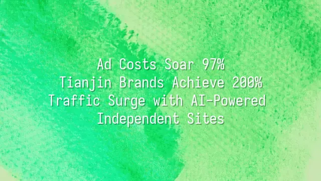 Ad Costs Soar 97%? Tianjin Brands Achieve 200% Traffic Surge with AI-Powered Independent Sites