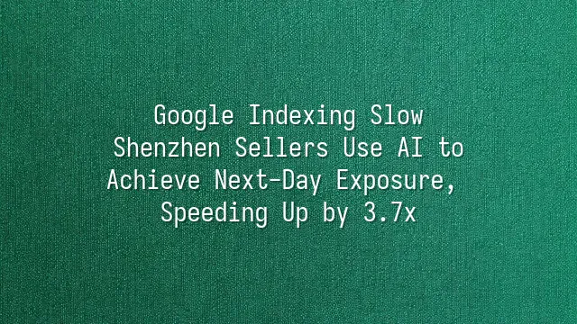 Google Indexing Slow? Shenzhen Sellers Use AI to Achieve Next-Day Exposure, Speeding Up by 3.7x