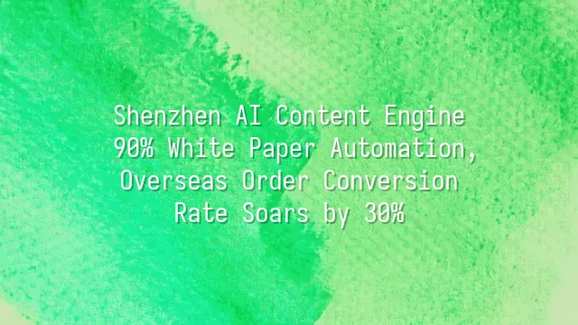 Shenzhen AI Content Engine: 90% White Paper Automation, Overseas Order Conversion Rate Soars by 30%