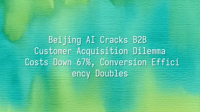 Beijing AI Cracks B2B Customer Acquisition Dilemma: Costs Down 67%, Conversion Efficiency Doubles
