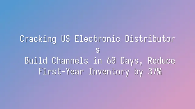 Cracking US Electronic Distributors: Build Channels in 60 Days, Reduce First-Year Inventory by 37%