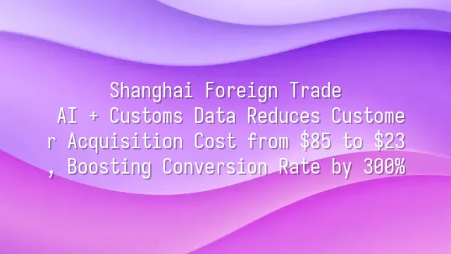 Shanghai Foreign Trade: AI + Customs Data Reduces Customer Acquisition Cost from $85 to $23, Boosting Conversion Rate by 300%