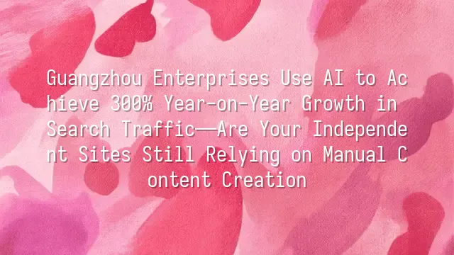 Guangzhou Enterprises Use AI to Achieve 300% Year-on-Year Growth in Search Traffic—Are Your Independent Sites Still Relying on Manual Content Creation?
