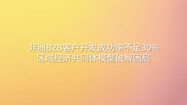 非洲B2B客户开发成功率不足30%？区域经济共同体模型破解困局