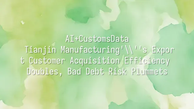 AI+CustomsData: Tianjin Manufacturing's Export Customer Acquisition Efficiency Doubles, Bad Debt Risk Plummets