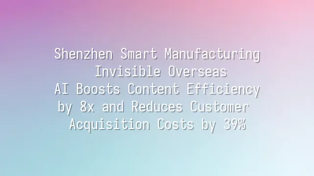 Shenzhen Smart Manufacturing: Invisible Overseas? AI Boosts Content Efficiency by 8x and Reduces Customer Acquisition Costs by 39%